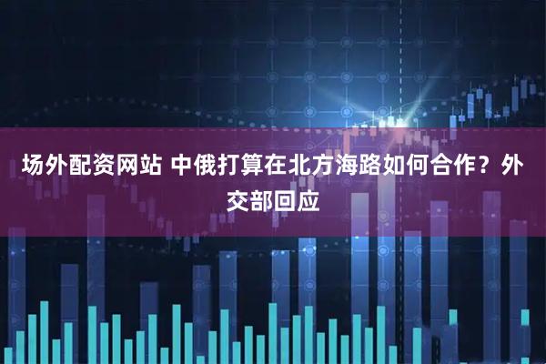 场外配资网站 中俄打算在北方海路如何合作？外交部回应