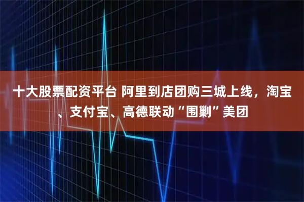 十大股票配资平台 阿里到店团购三城上线，淘宝、支付宝、高德联动“围剿”美团