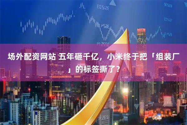 场外配资网站 五年砸千亿，小米终于把「组装厂」的标签撕了？