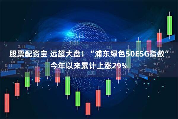 股票配资宝 远超大盘！“浦东绿色50ESG指数”今年以来累计上涨29%