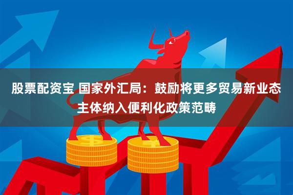 股票配资宝 国家外汇局：鼓励将更多贸易新业态主体纳入便利化政策范畴