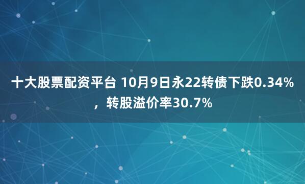十大股票配资平台 10月9日永22转债下跌0.34%，转股溢价率30.7%