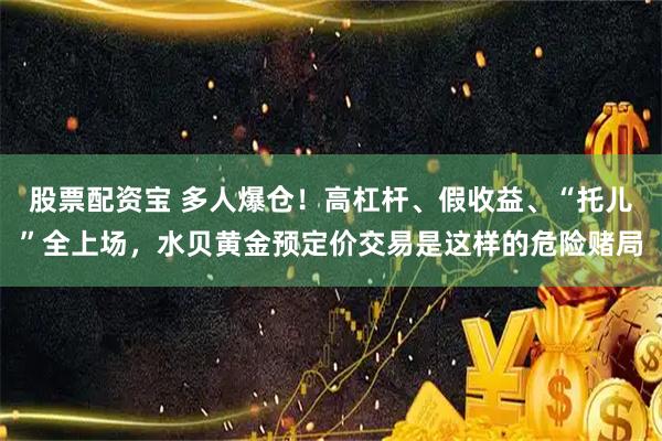 股票配资宝 多人爆仓！高杠杆、假收益、“托儿”全上场，水贝黄金预定价交易是这样的危险赌局