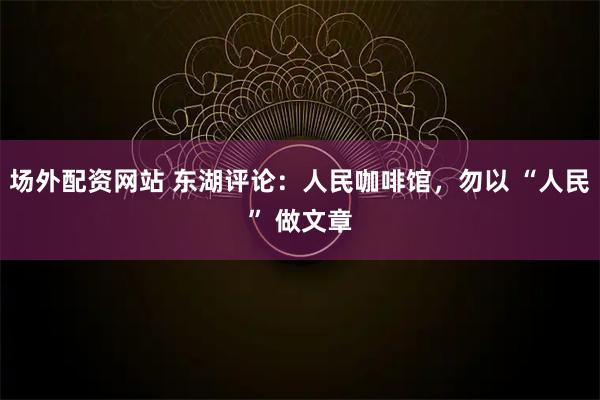 场外配资网站 东湖评论：人民咖啡馆，勿以 “人民” 做文章