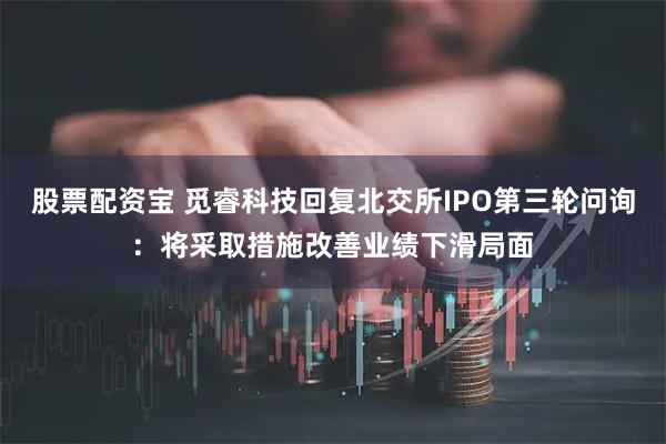 股票配资宝 觅睿科技回复北交所IPO第三轮问询：将采取措施改善业绩下滑局面