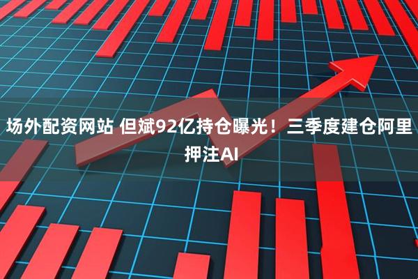 场外配资网站 但斌92亿持仓曝光！三季度建仓阿里 押注AI