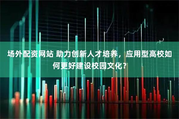 场外配资网站 助力创新人才培养，应用型高校如何更好建设校园文化？