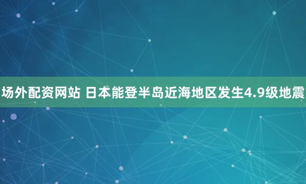 场外配资网站 日本能登半岛近海地区发生4.9级地震