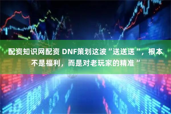 配资知识网配资 DNF策划这波“送送送“，根本不是福利，而是对老玩家的精准“