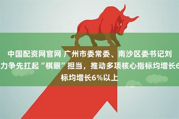 中国配资网官网 广州市委常委、南沙区委书记刘炜：全力争先扛起“棋眼”担当，推动多项核心指标均增长6%以上