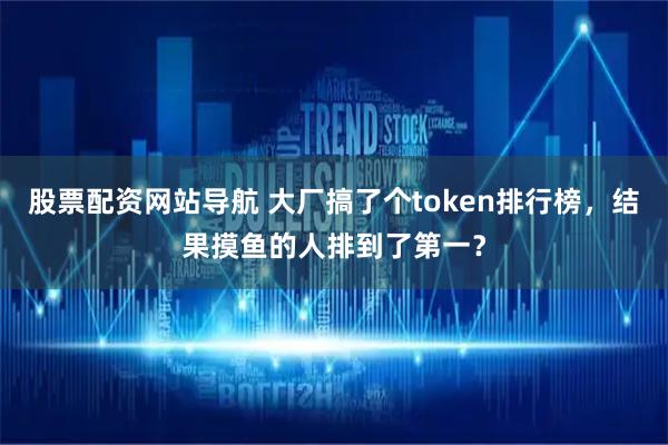 股票配资网站导航 大厂搞了个token排行榜,结果摸鱼的人排到了第一?