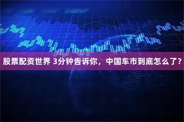 股票配资世界 3分钟告诉你，中国车市到底怎么了？
