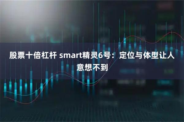 股票十倍杠杆 smart精灵6号：定位与体型让人意想不到