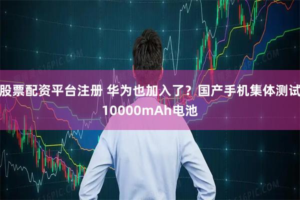 股票配资平台注册 华为也加入了？国产手机集体测试10000mAh电池