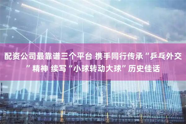 配资公司最靠谱三个平台 携手同行传承“乒乓外交”精神 续写“小球转动大球”历史佳话