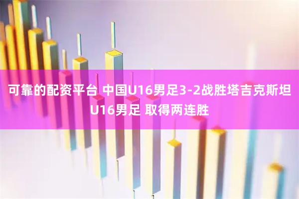 可靠的配资平台 中国U16男足3-2战胜塔吉克斯坦U16男足 取得两连胜