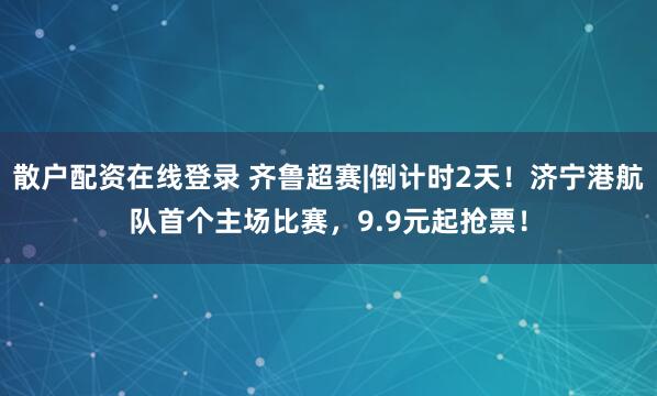 散户配资在线登录 齐鲁超赛|倒计时2天！济宁港航队首个主场比赛，9.9元起抢票！
